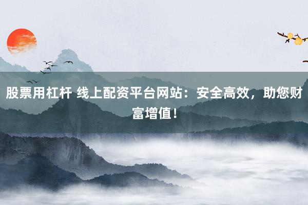 股票用杠杆 线上配资平台网站：安全高效，助您财富增值！
