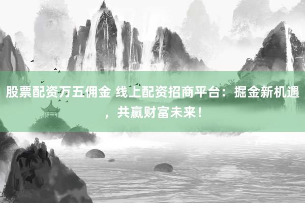 股票配资万五佣金 线上配资招商平台：掘金新机遇，共赢财富未来！