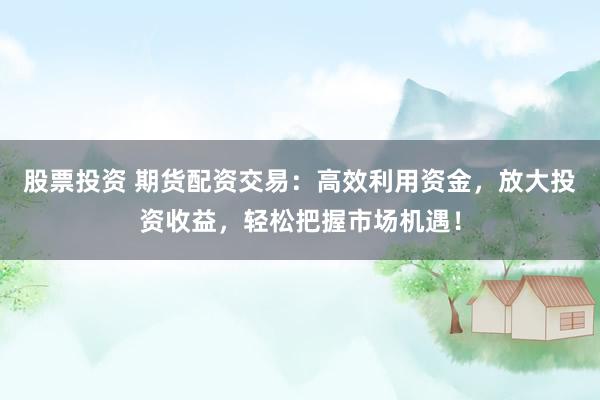 股票投资 期货配资交易：高效利用资金，放大投资收益，轻松把握市场机遇！