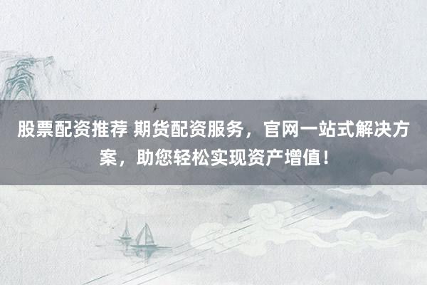股票配资推荐 期货配资服务，官网一站式解决方案，助您轻松实现资产增值！