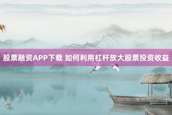 股票融资APP下载 如何利用杠杆放大股票投资收益