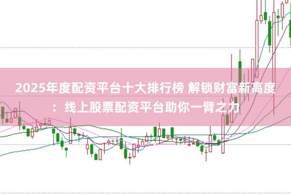 2025年度配资平台十大排行榜 解锁财富新高度：线上股票配资平台助你一臂之力