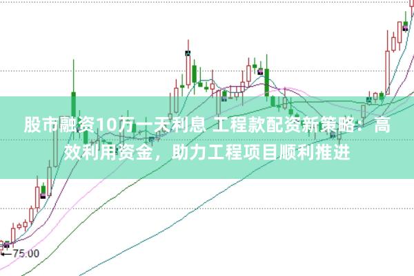 股市融资10万一天利息 工程款配资新策略：高效利用资金，助力工程项目顺利推进