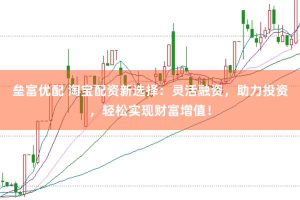 垒富优配 淘宝配资新选择：灵活融资，助力投资，轻松实现财富增值！