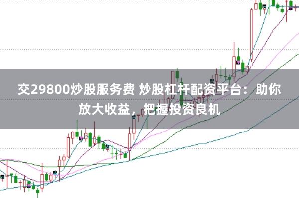 交29800炒股服务费 炒股杠杆配资平台：助你放大收益，把握投资良机