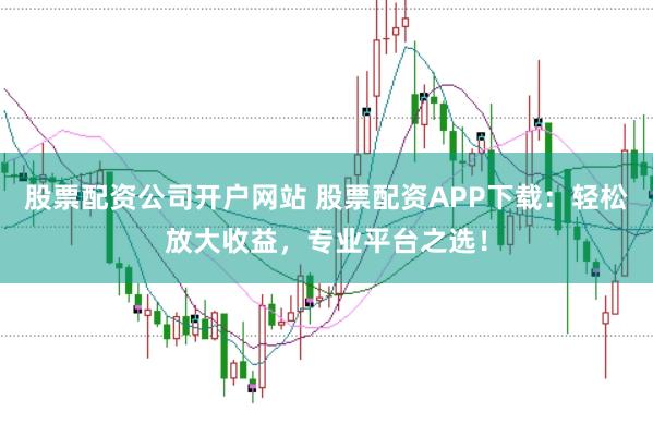 股票配资公司开户网站 股票配资APP下载：轻松放大收益，专业平台之选！