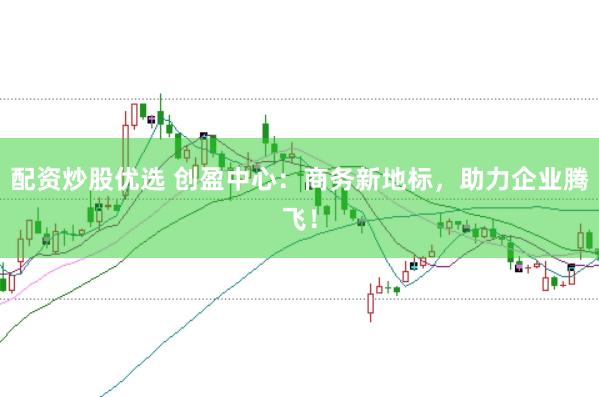 配资炒股优选 创盈中心：商务新地标，助力企业腾飞！