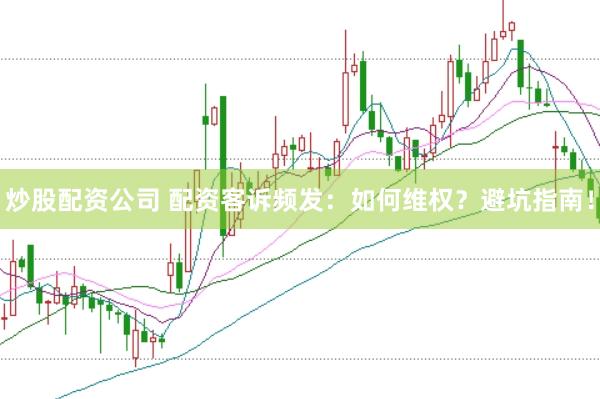 炒股配资公司 配资客诉频发：如何维权？避坑指南！