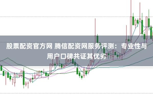 股票配资官方网 腾信配资网服务评测：专业性与用户口碑共证其优劣