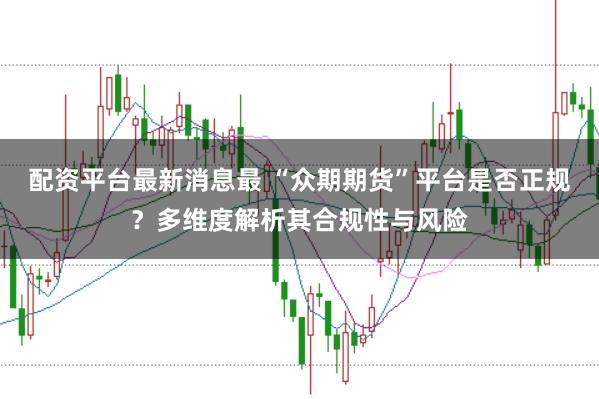 配资平台最新消息最 “众期期货”平台是否正规？多维度解析其合规性与风险