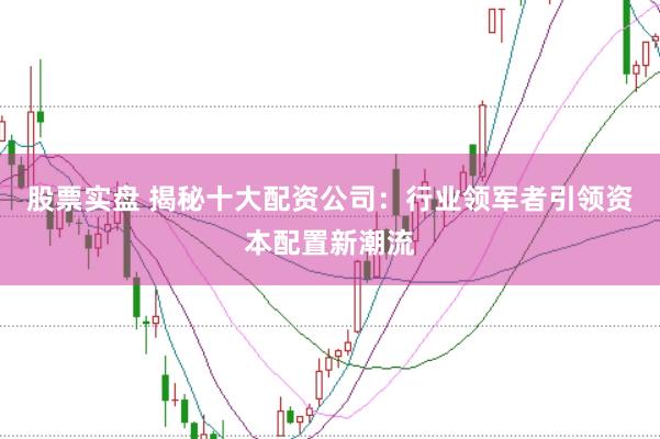 股票实盘 揭秘十大配资公司：行业领军者引领资本配置新潮流