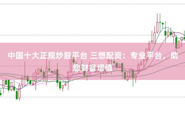 中国十大正规炒股平台 三想配资：专业平台，助您财富增值