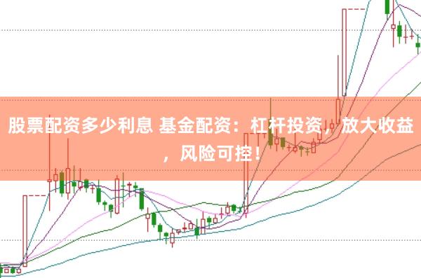 股票配资多少利息 基金配资：杠杆投资，放大收益，风险可控！