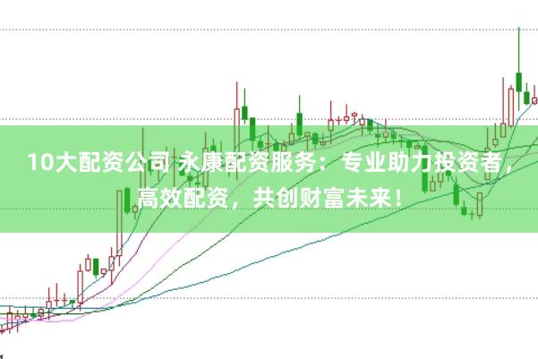 10大配资公司 永康配资服务：专业助力投资者，高效配资，共创财富未来！