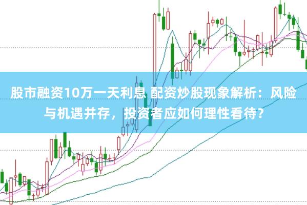 股市融资10万一天利息 配资炒股现象解析：风险与机遇并存，投资者应如何理性看待？