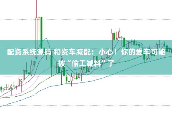 配资系统源码 和资车减配：小心！你的爱车可能被“偷工减料”了