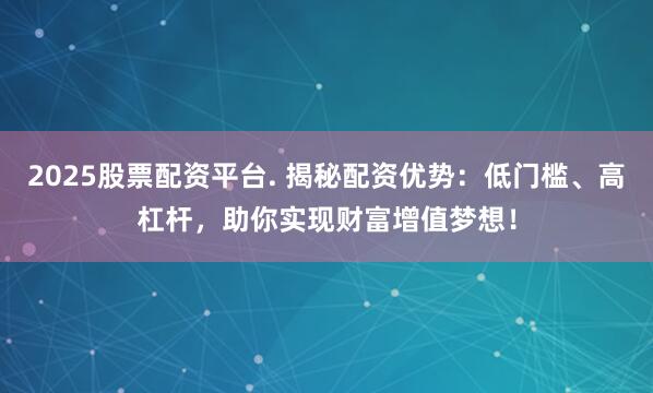 2025股票配资平台. 揭秘配资优势：低门槛、高杠杆，助你实现财富增值梦想！