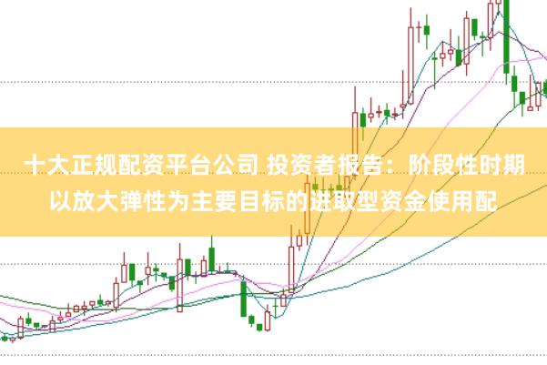 十大正规配资平台公司 投资者报告：阶段性时期以放大弹性为主要目标的进取型资金使用配