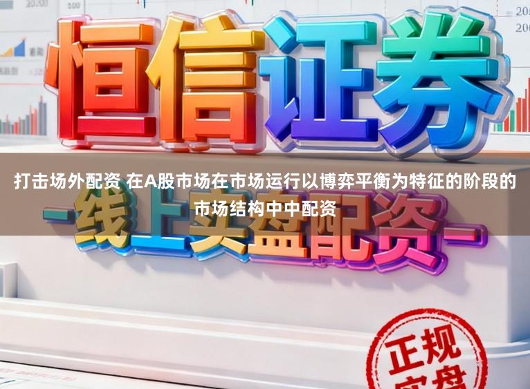 打击场外配资 在A股市场在市场运行以博弈平衡为特征的阶段的市场结构中中配资