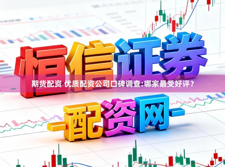 期货配资 优质配资公司口碑调查:哪家最受好评？