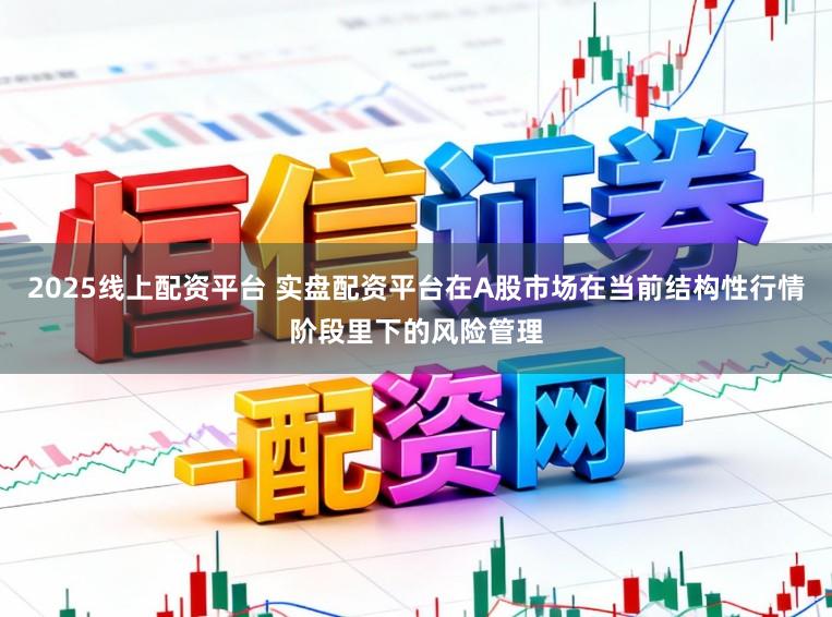 2025线上配资平台 实盘配资平台在A股市场在当前结构性行情阶段里下的风险管理