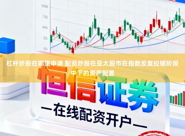 杠杆炒股在哪里申请 配资炒股在亚太股市在指数反复拉锯阶段中下的资产配置
