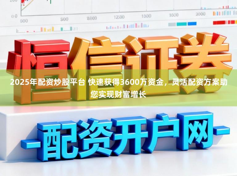 2025年配资炒股平台 快速获得3600万资金，灵活配资方案助您实现财富增长