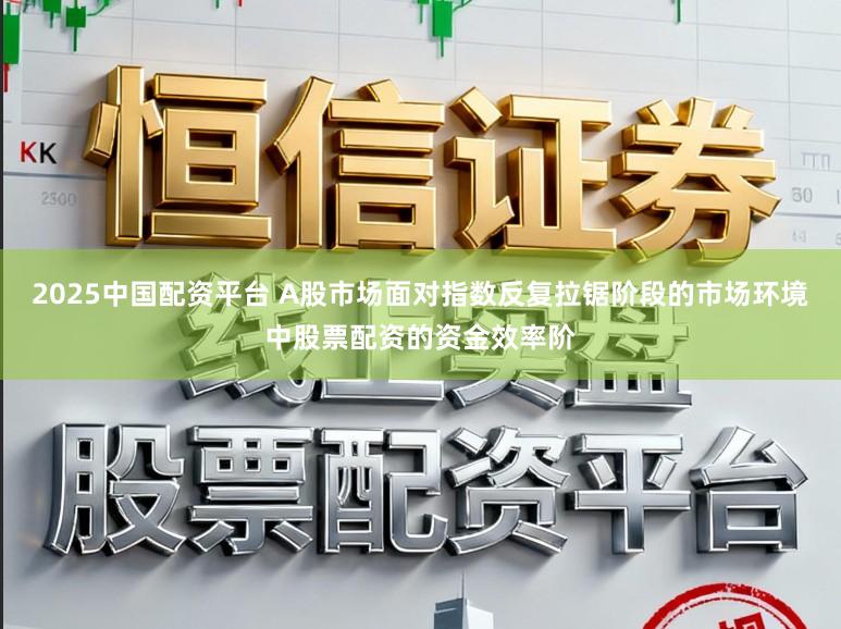 2025中国配资平台 A股市场面对指数反复拉锯阶段的市场环境中股票配资的资金效率阶